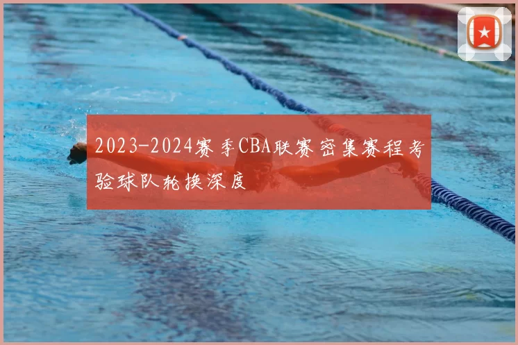 2023-2024赛季CBA联赛密集赛程考验球队轮换深度