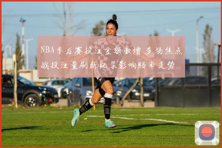 NBA季后赛投注金额激增 多场焦点战投注量刷新纪录影响赔率走势
