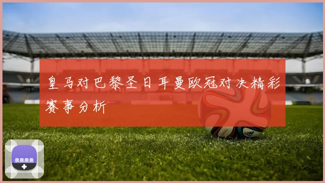 皇马对巴黎圣日耳曼欧冠对决精彩赛事分析