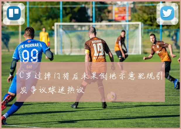 C罗过掉门将后未果倒地示意犯规引发争议球迷热议