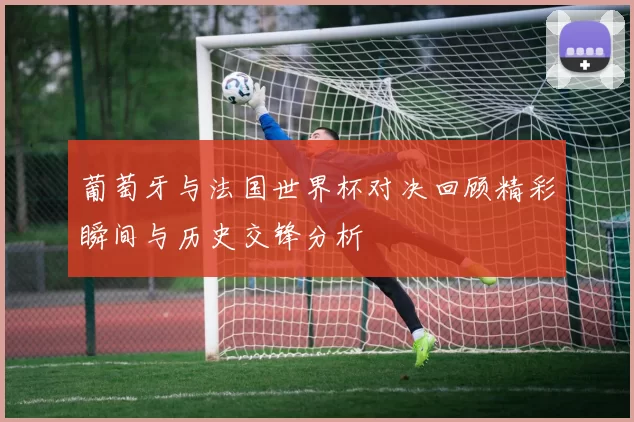 葡萄牙与法国世界杯对决回顾精彩瞬间与历史交锋分析