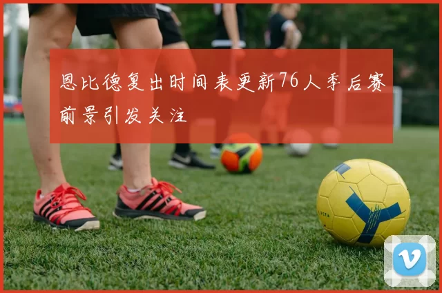 恩比德复出时间表更新76人季后赛前景引发关注