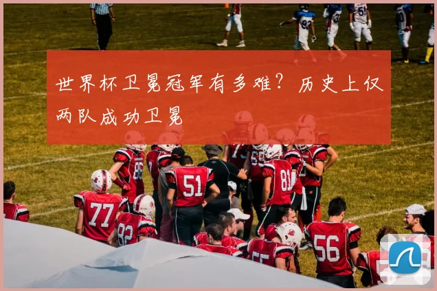 世界杯卫冕冠军有多难？历史上仅两队成功卫冕