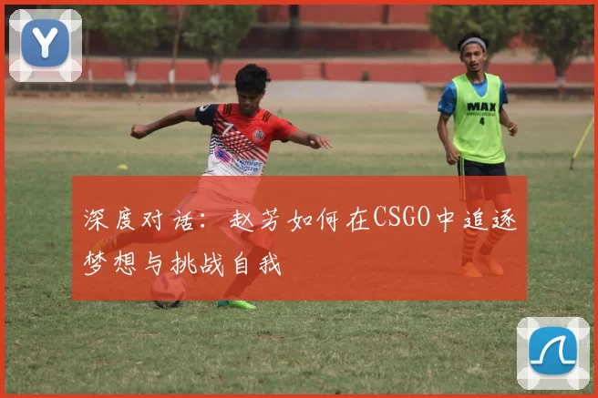 深度对话：赵芳如何在CSGO中追逐梦想与挑战自我