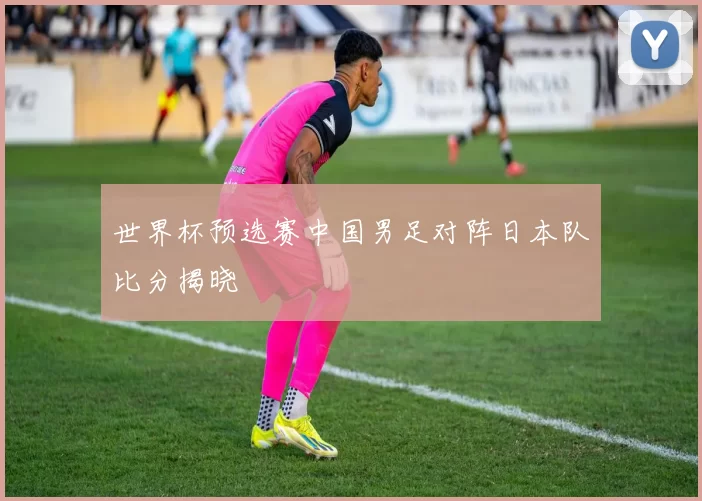 世界杯预选赛中国男足对阵日本队比分揭晓