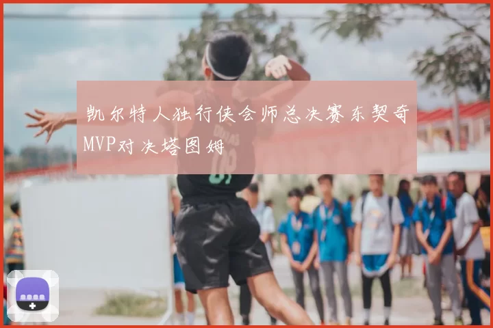 凯尔特人独行侠会师总决赛东契奇MVP对决塔图姆