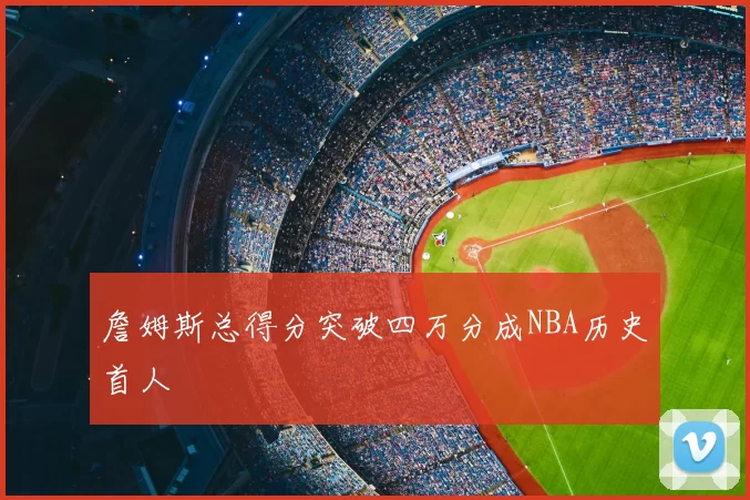 詹姆斯总得分突破四万分成NBA历史首人