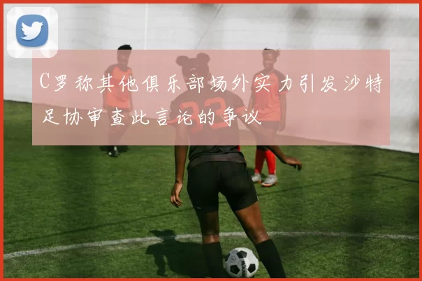 C罗称其他俱乐部场外实力引发沙特足协审查此言论的争议