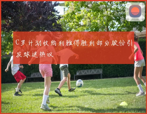 C罗计划收购利雅得胜利部分股份引发球迷热议