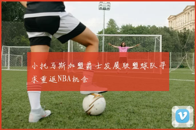小托马斯加盟爵士发展联盟球队寻求重返NBA机会