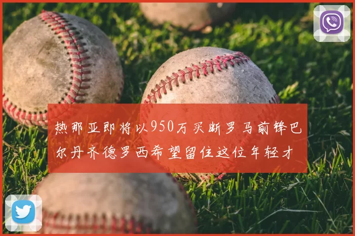 热那亚即将以950万买断罗马前锋巴尔丹齐德罗西希望留住这位年轻才俊