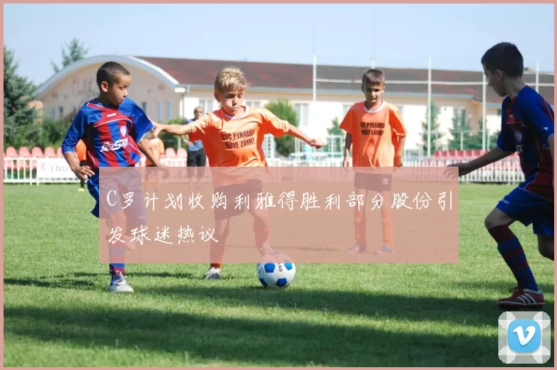 C罗计划收购利雅得胜利部分股份引发球迷热议