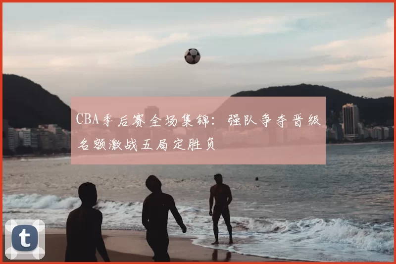 CBA季后赛全场集锦：强队争夺晋级名额激战五局定胜负