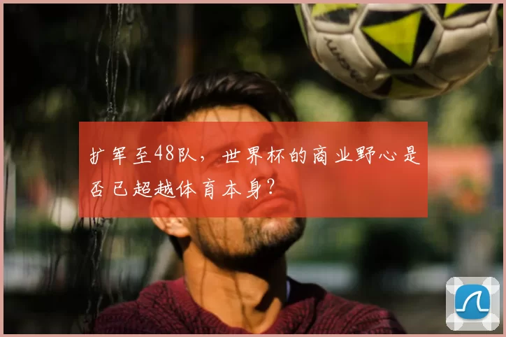 扩军至48队,世界杯的商业野心是否已超越体育本身?