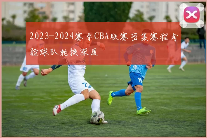 2023-2024赛季CBA联赛密集赛程考验球队轮换深度