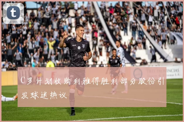 C罗计划收购利雅得胜利部分股份引发球迷热议