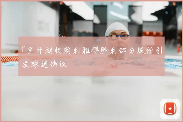 C罗计划收购利雅得胜利部分股份引发球迷热议