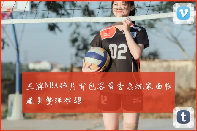 王牌NBA碎片背包容量告急玩家面临道具整理难题