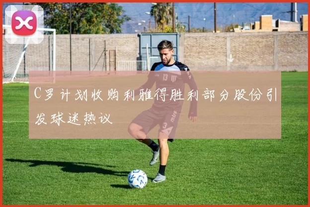 C罗计划收购利雅得胜利部分股份引发球迷热议