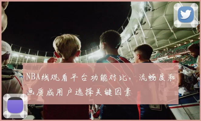 NBA线观看平台功能对比，流畅度和画质成用户选择关键因素