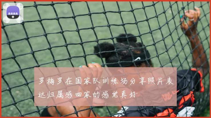 罗梅罗在国家队训练场分享照片表达归属感回家的感觉真好