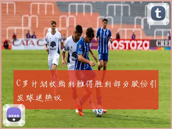 C罗计划收购利雅得胜利部分股份引发球迷热议