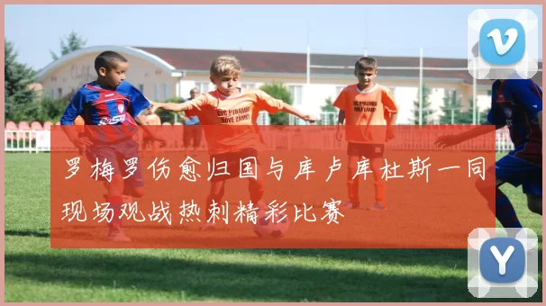 罗梅罗伤愈归国与库卢库杜斯一同现场观战热刺精彩比赛