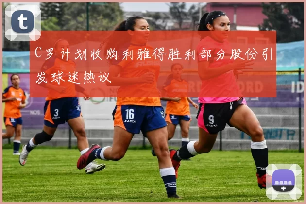 C罗计划收购利雅得胜利部分股份引发球迷热议