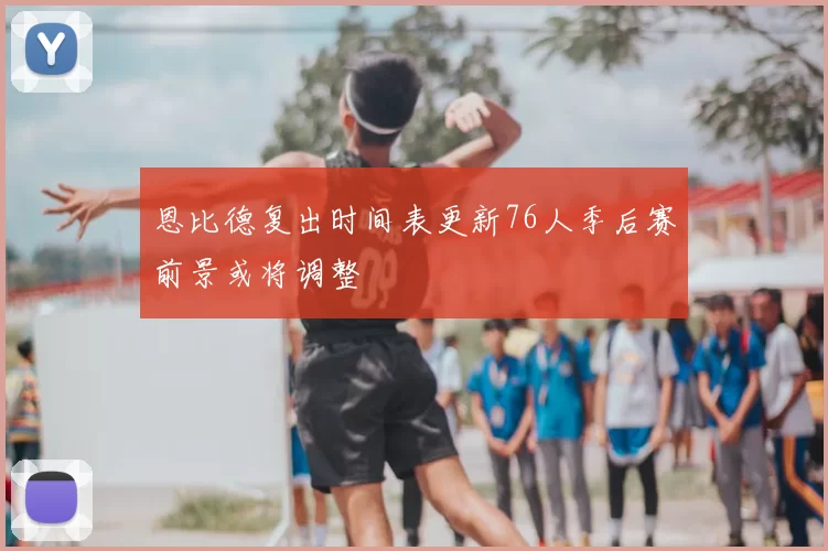 恩比德复出时间表更新76人季后赛前景或将调整