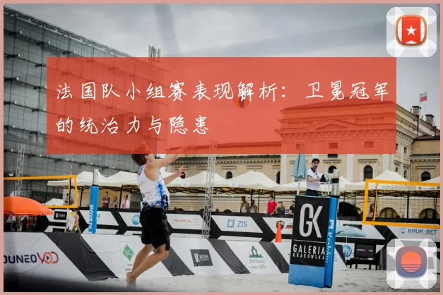法国队小组赛表现解析:卫冕冠军的统治力与隐患