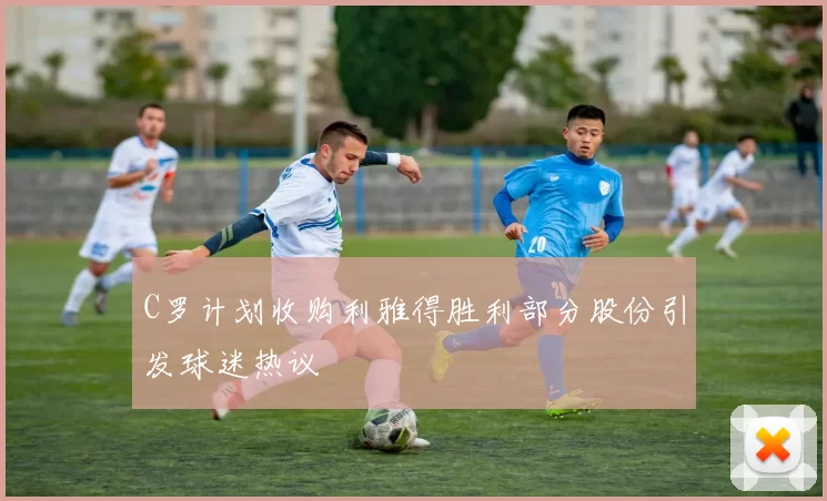 C罗计划收购利雅得胜利部分股份引发球迷热议