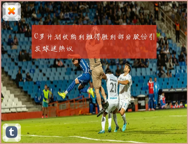C罗计划收购利雅得胜利部分股份引发球迷热议