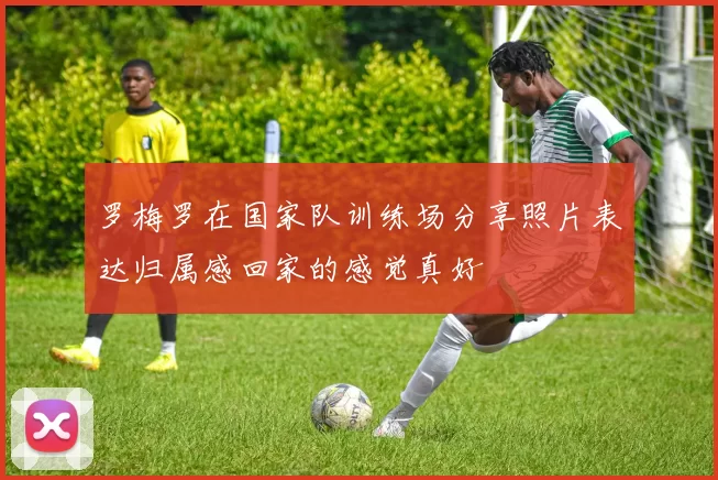 罗梅罗在国家队训练场分享照片表达归属感回家的感觉真好