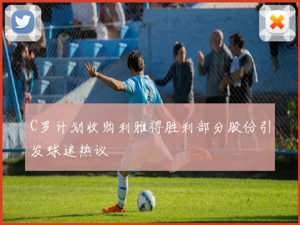 C罗计划收购利雅得胜利部分股份引发球迷热议