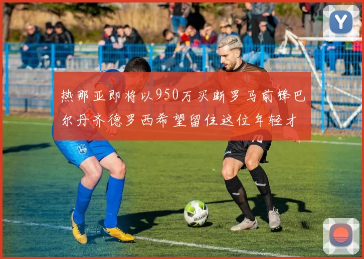 热那亚即将以950万买断罗马前锋巴尔丹齐德罗西希望留住这位年轻才俊