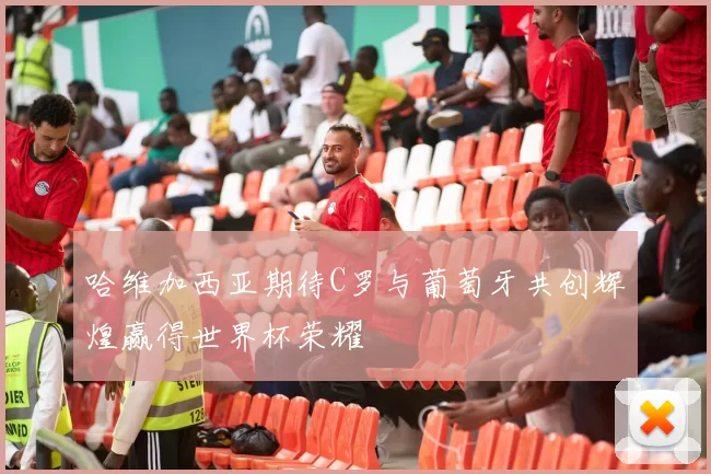 哈维加西亚期待C罗与葡萄牙共创辉煌赢得世界杯荣耀