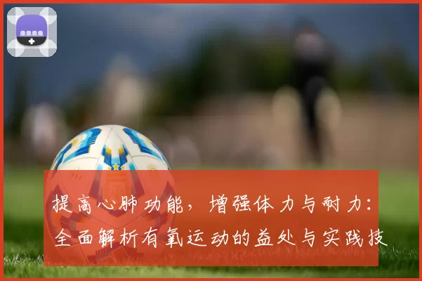 提高心肺功能，增强体力与耐力：全面解析有氧运动的益处与实践技巧