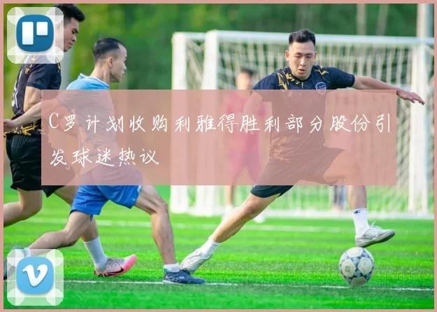 C罗计划收购利雅得胜利部分股份引发球迷热议