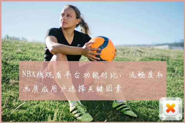 NBA线观看平台功能对比，流畅度和画质成用户选择关键因素