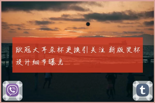 欧冠大耳朵杯更换引关注 新版奖杯设计细节曝光