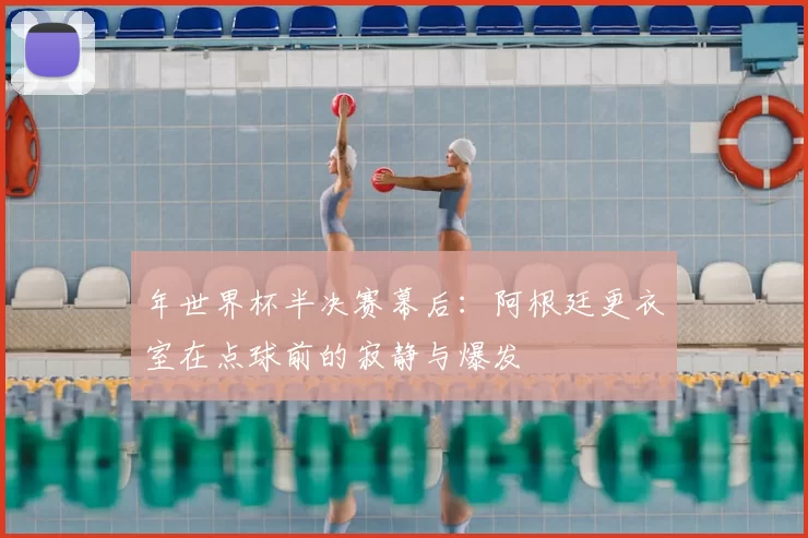 年世界杯半决赛幕后:阿根廷更衣室在点球前的寂静与爆发