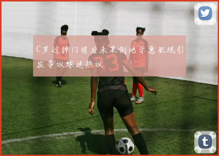 C罗过掉门将后未果倒地示意犯规引发争议球迷热议