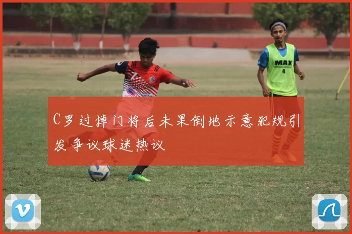 C罗过掉门将后未果倒地示意犯规引发争议球迷热议