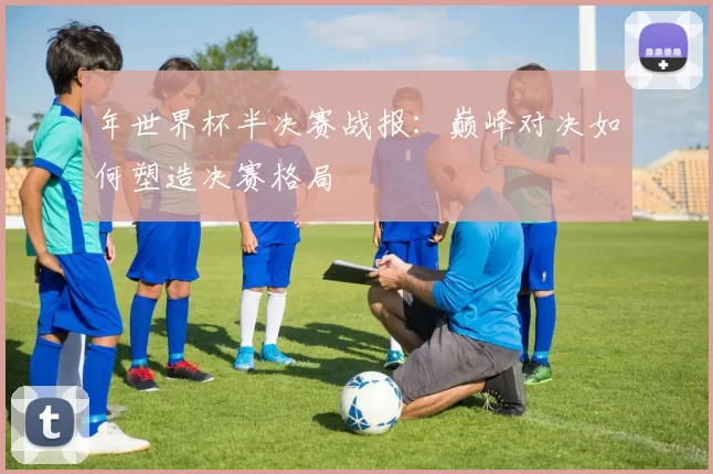 年世界杯半决赛战报:巅峰对决如何塑造决赛格局