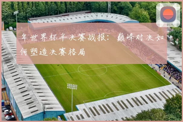 年世界杯半决赛战报：巅峰对决如何塑造决赛格局