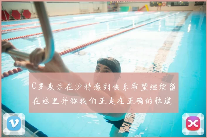 C罗表示在沙特感到快乐希望继续留在这里并称我们正走在正确的轨道上
