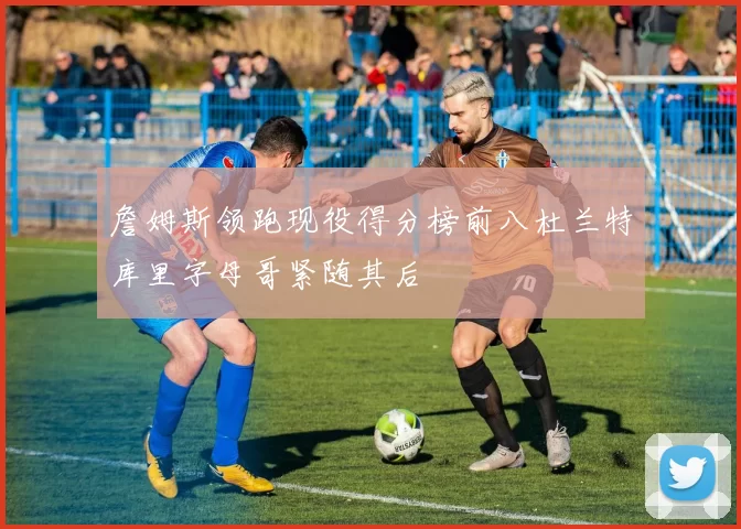 詹姆斯领跑现役得分榜前八杜兰特库里字母哥紧随其后