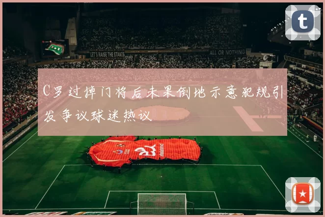 C罗过掉门将后未果倒地示意犯规引发争议球迷热议