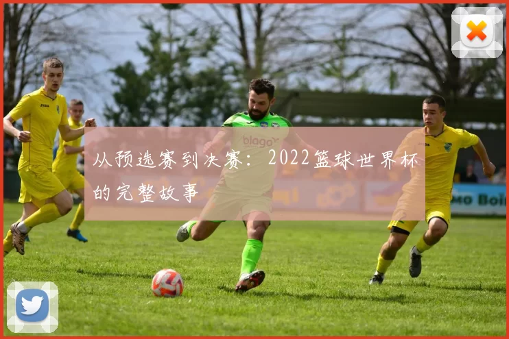 从预选赛到决赛：2022篮球世界杯的完整故事