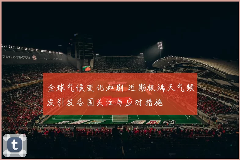 全球气候变化加剧 近期极端天气频发引发各国关注与应对措施